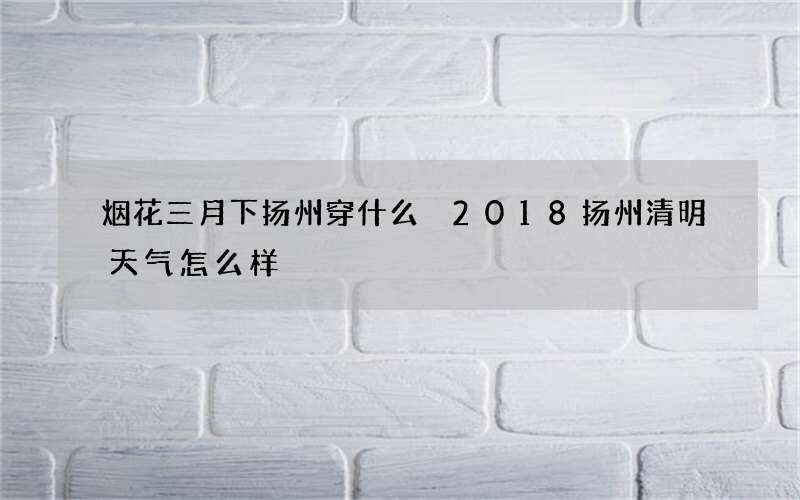 烟花三月下扬州穿什么 2018扬州清明天气怎么样